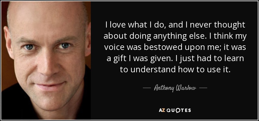 I love what I do, and I never thought about doing anything else. I think my voice was bestowed upon me; it was a gift I was given. I just had to learn to understand how to use it. - Anthony Warlow