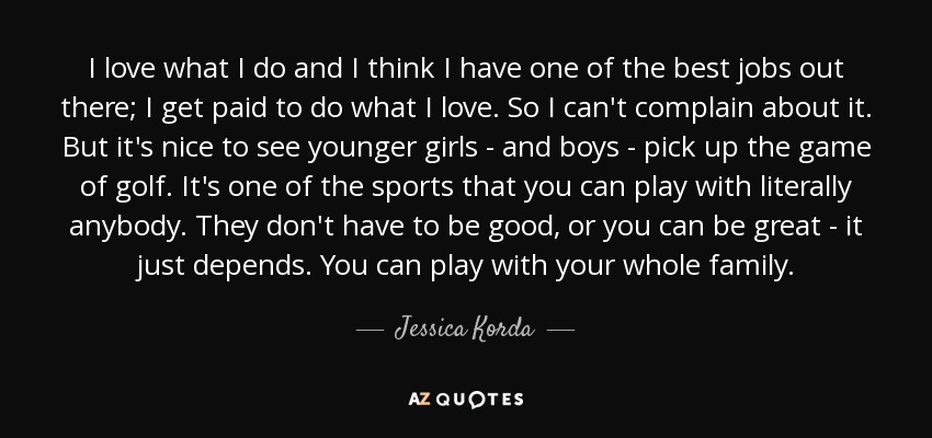 I love what I do and I think I have one of the best jobs out there; I get paid to do what I love. So I can't complain about it. But it's nice to see younger girls - and boys - pick up the game of golf. It's one of the sports that you can play with literally anybody. They don't have to be good, or you can be great - it just depends. You can play with your whole family. - Jessica Korda