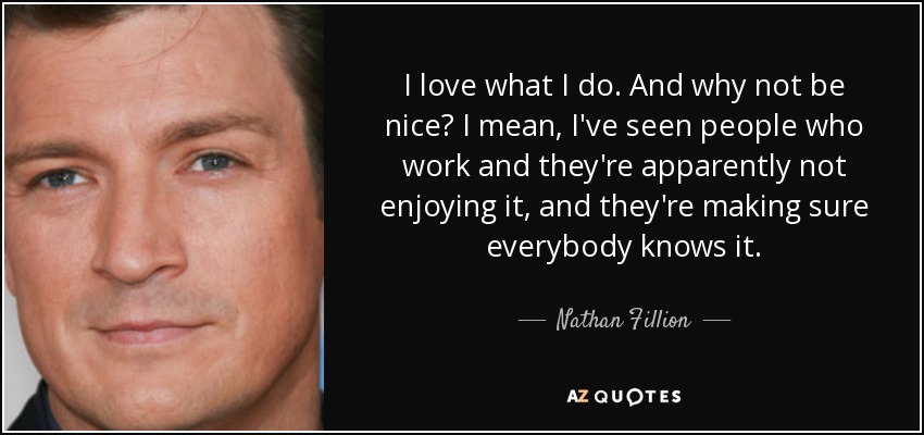I love what I do. And why not be nice? I mean, I've seen people who work and they're apparently not enjoying it, and they're making sure everybody knows it. - Nathan Fillion