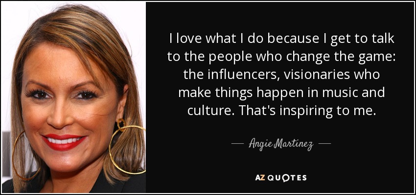 I love what I do because I get to talk to the people who change the game: the influencers, visionaries who make things happen in music and culture. That's inspiring to me. - Angie Martinez