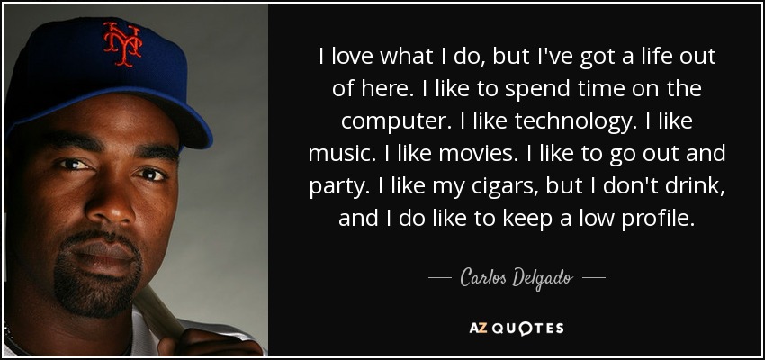 I love what I do, but I've got a life out of here. I like to spend time on the computer. I like technology. I like music. I like movies. I like to go out and party. I like my cigars, but I don't drink, and I do like to keep a low profile. - Carlos Delgado