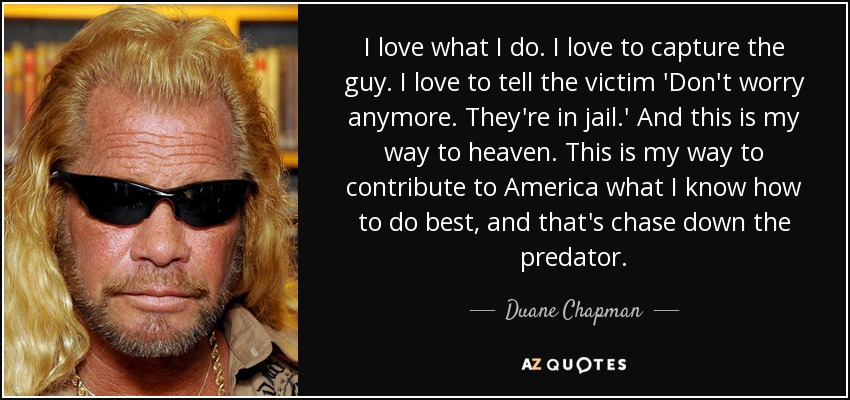 I love what I do. I love to capture the guy. I love to tell the victim 'Don't worry anymore. They're in jail.' And this is my way to heaven. This is my way to contribute to America what I know how to do best, and that's chase down the predator. - Duane Chapman