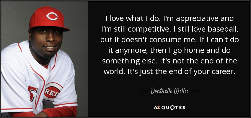 I love what I do. I'm appreciative and I'm still competitive. I still love baseball, but it doesn't consume me. If I can't do it anymore, then I go home and do something else. It's not the end of the world. It's just the end of your career. - Dontrelle Willis