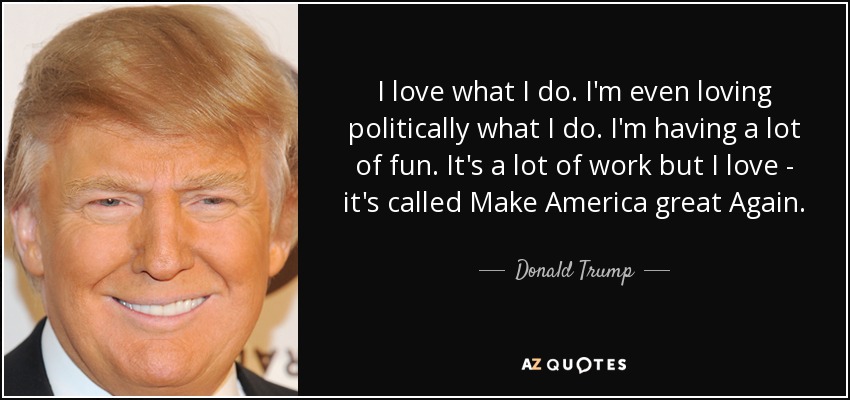 I love what I do. I'm even loving politically what I do. I'm having a lot of fun. It's a lot of work but I love - it's called Make America great Again. - Donald Trump