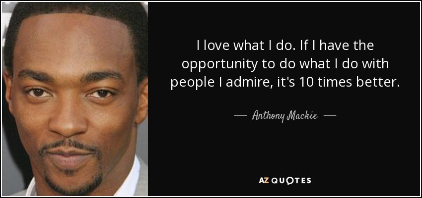 I love what I do. If I have the opportunity to do what I do with people I admire, it's 10 times better. - Anthony Mackie