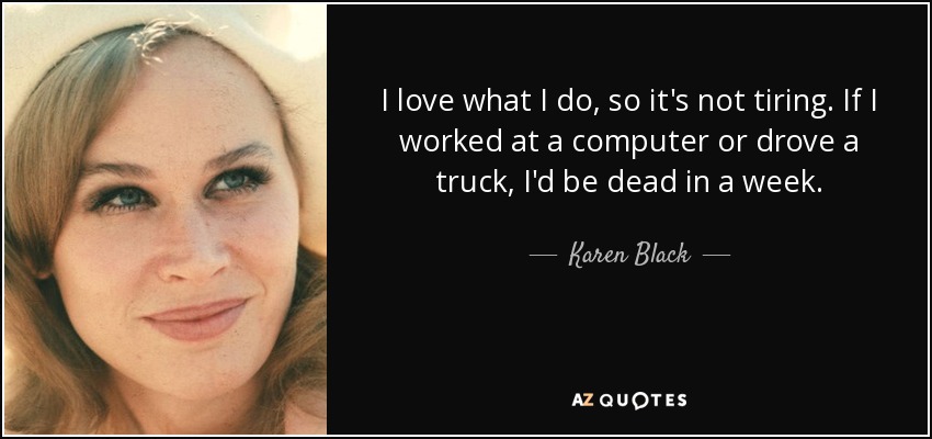 I love what I do, so it's not tiring. If I worked at a computer or drove a truck, I'd be dead in a week. - Karen Black