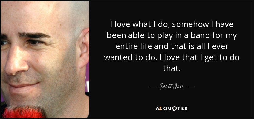 I love what I do, somehow I have been able to play in a band for my entire life and that is all I ever wanted to do. I love that I get to do that. - Scott Ian