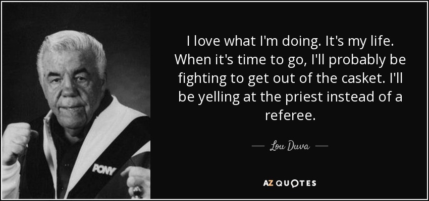 I love what I'm doing. It's my life. When it's time to go, I'll probably be fighting to get out of the casket. I'll be yelling at the priest instead of a referee. - Lou Duva