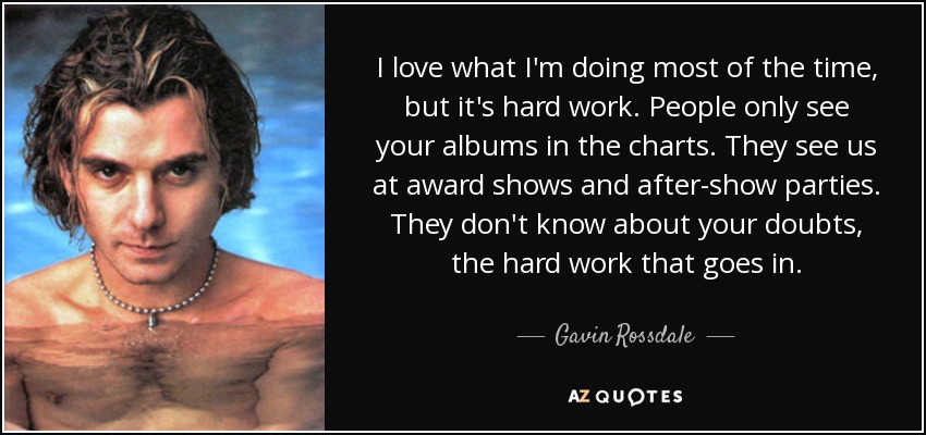 I love what I'm doing most of the time, but it's hard work. People only see your albums in the charts. They see us at award shows and after-show parties. They don't know about your doubts, the hard work that goes in. - Gavin Rossdale