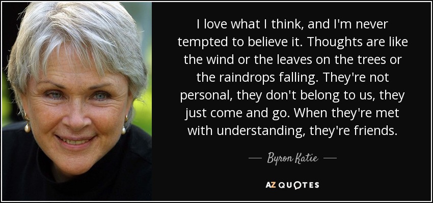 I love what I think, and I'm never tempted to believe it. Thoughts are like the wind or the leaves on the trees or the raindrops falling. They're not personal, they don't belong to us, they just come and go. When they're met with understanding, they're friends. - Byron Katie