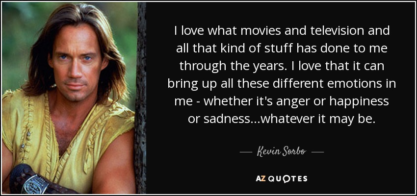 I love what movies and television and all that kind of stuff has done to me through the years. I love that it can bring up all these different emotions in me - whether it's anger or happiness or sadness...whatever it may be. - Kevin Sorbo