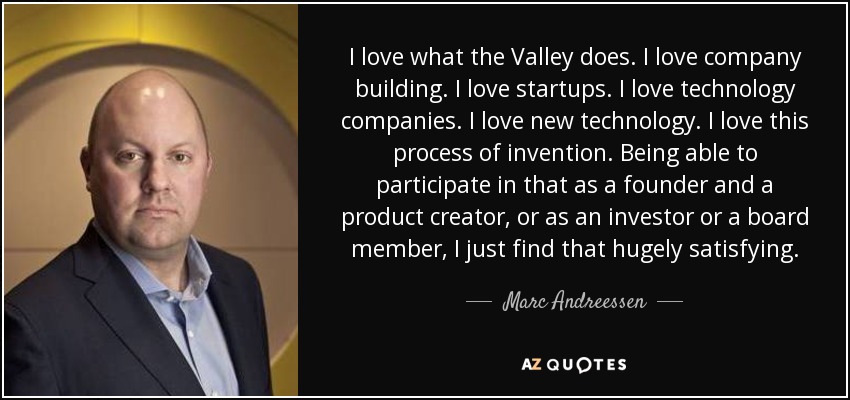 I love what the Valley does. I love company building. I love startups. I love technology companies. I love new technology. I love this process of invention. Being able to participate in that as a founder and a product creator, or as an investor or a board member, I just find that hugely satisfying. - Marc Andreessen
