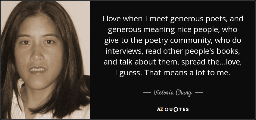 I love when I meet generous poets, and generous meaning nice people, who give to the poetry community, who do interviews, read other people's books, and talk about them, spread the...love, I guess. That means a lot to me. - Victoria Chang