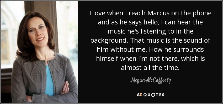 I love when I reach Marcus on the phone and as he says hello, I can hear the music he's listening to in the background. That music is the sound of him without me. How he surrounds himself when I'm not there, which is almost all the time. - Megan McCafferty