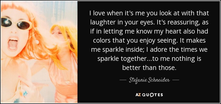 I love when it's me you look at with that laughter in your eyes. It's reassuring, as if in letting me know my heart also had colors that you enjoy seeing. It makes me sparkle inside; I adore the times we sparkle together...to me nothing is better than those. - Stefanie Schneider