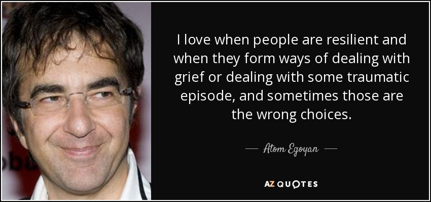 I love when people are resilient and when they form ways of dealing with grief or dealing with some traumatic episode, and sometimes those are the wrong choices. - Atom Egoyan