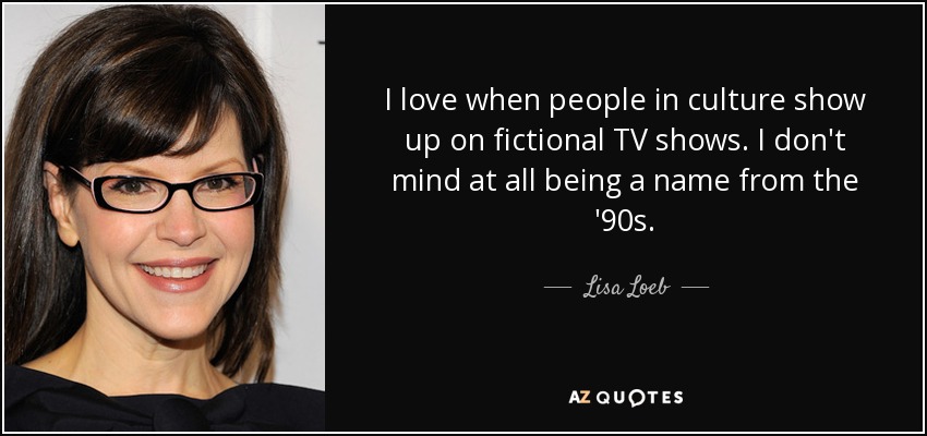 I love when people in culture show up on fictional TV shows. I don't mind at all being a name from the '90s. - Lisa Loeb