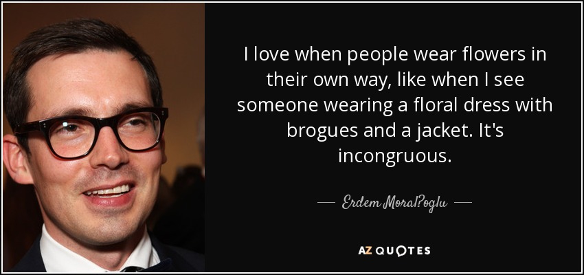 I love when people wear flowers in their own way, like when I see someone wearing a floral dress with brogues and a jacket. It's incongruous. - Erdem Moral?oglu