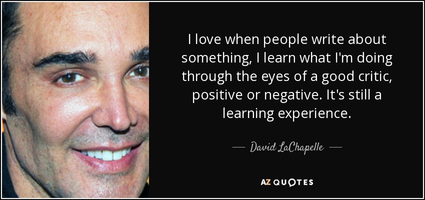 I love when people write about something, I learn what I'm doing through the eyes of a good critic, positive or negative. It's still a learning experience. - David LaChapelle