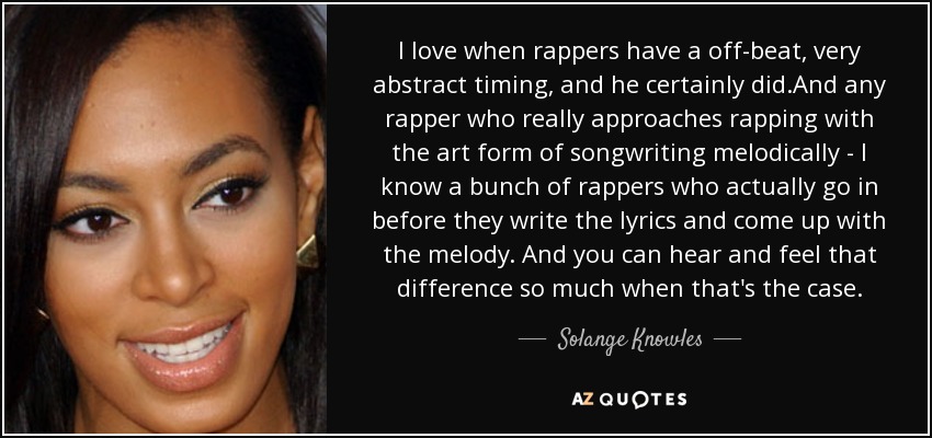 I love when rappers have a off-beat, very abstract timing, and he certainly did.And any rapper who really approaches rapping with the art form of songwriting melodically - I know a bunch of rappers who actually go in before they write the lyrics and come up with the melody. And you can hear and feel that difference so much when that's the case. - Solange Knowles
