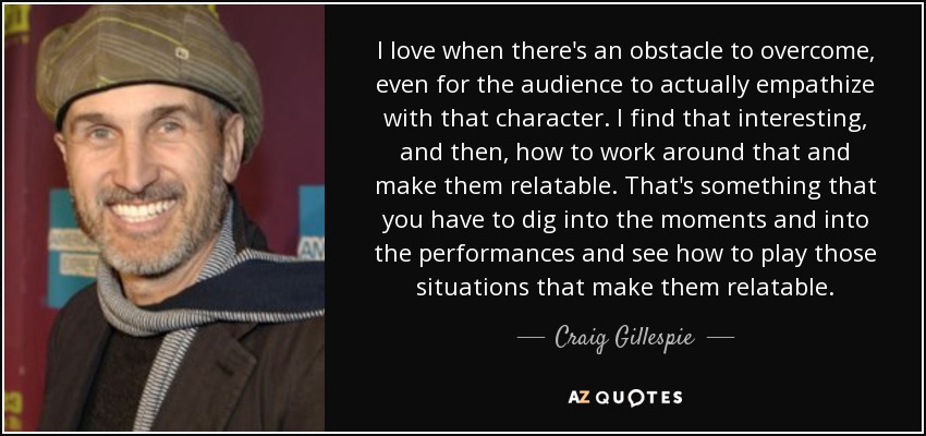 I love when there's an obstacle to overcome, even for the audience to actually empathize with that character. I find that interesting, and then, how to work around that and make them relatable. That's something that you have to dig into the moments and into the performances and see how to play those situations that make them relatable. - Craig Gillespie
