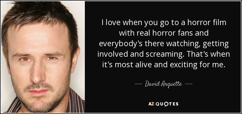 I love when you go to a horror film with real horror fans and everybody's there watching, getting involved and screaming. That's when it's most alive and exciting for me. - David Arquette