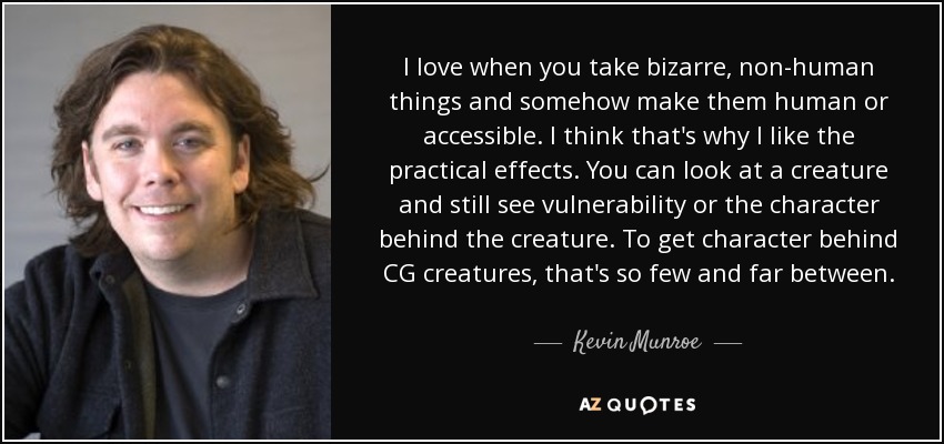 I love when you take bizarre, non-human things and somehow make them human or accessible. I think that's why I like the practical effects. You can look at a creature and still see vulnerability or the character behind the creature. To get character behind CG creatures, that's so few and far between. - Kevin Munroe