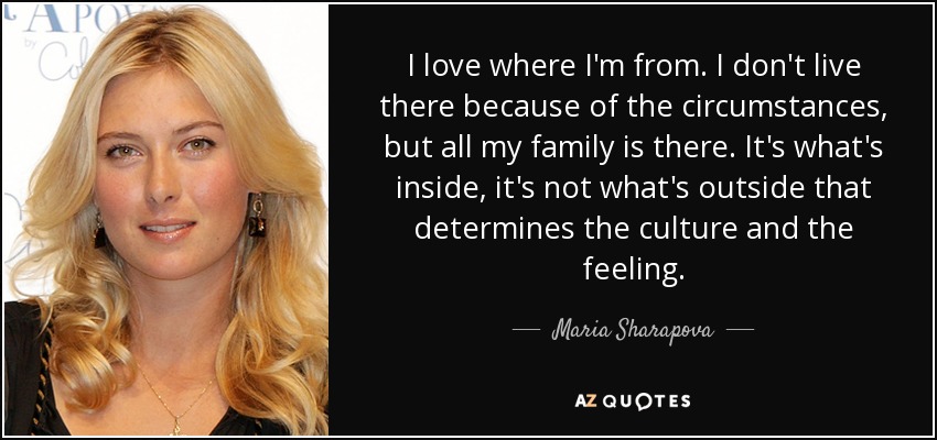 I love where I'm from. I don't live there because of the circumstances, but all my family is there. It's what's inside, it's not what's outside that determines the culture and the feeling. - Maria Sharapova