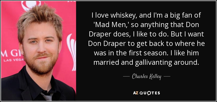 I love whiskey, and I'm a big fan of 'Mad Men,' so anything that Don Draper does, I like to do. But I want Don Draper to get back to where he was in the first season. I like him married and gallivanting around. - Charles Kelley