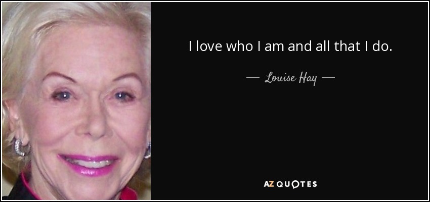 I love who I am and all that I do. - Louise Hay