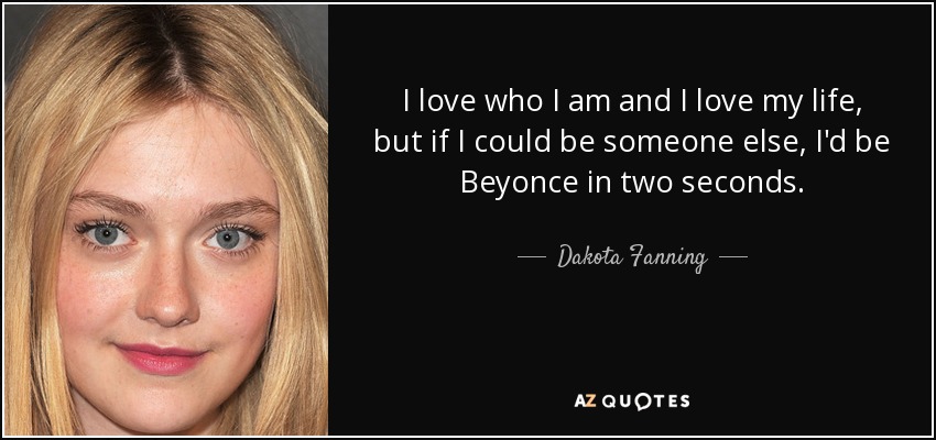 I love who I am and I love my life, but if I could be someone else, I'd be Beyonce in two seconds. - Dakota Fanning