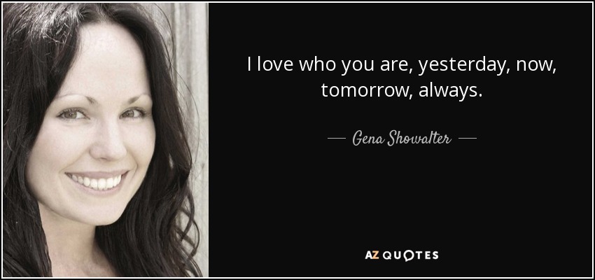 I love who you are, yesterday, now, tomorrow, always. - Gena Showalter
