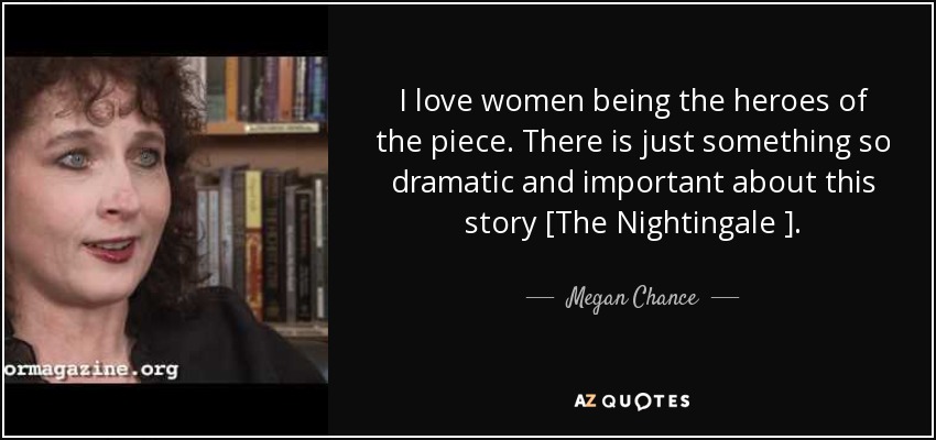 I love women being the heroes of the piece. There is just something so dramatic and important about this story [The Nightingale ]. - Megan Chance