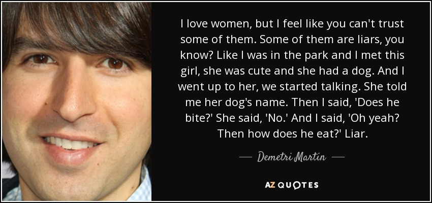 I love women, but I feel like you can't trust some of them. Some of them are liars, you know? Like I was in the park and I met this girl, she was cute and she had a dog. And I went up to her, we started talking. She told me her dog's name. Then I said, 'Does he bite?' She said, 'No.' And I said, 'Oh yeah? Then how does he eat?' Liar. - Demetri Martin