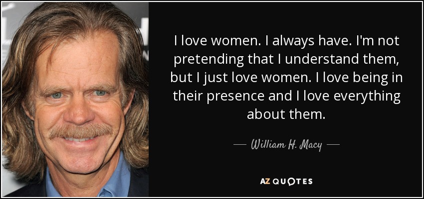 I love women. I always have. I'm not pretending that I understand them, but I just love women. I love being in their presence and I love everything about them. - William H. Macy