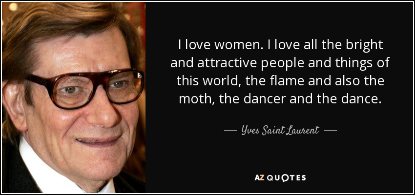 I love women. I love all the bright and attractive people and things of this world, the flame and also the moth, the dancer and the dance. - Yves Saint Laurent