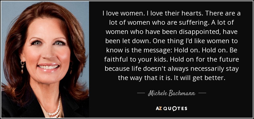 I love women. I love their hearts. There are a lot of women who are suffering. A lot of women who have been disappointed, have been let down. One thing I'd like women to know is the message: Hold on. Hold on. Be faithful to your kids. Hold on for the future because life doesn't always necessarily stay the way that it is. It will get better. - Michele Bachmann