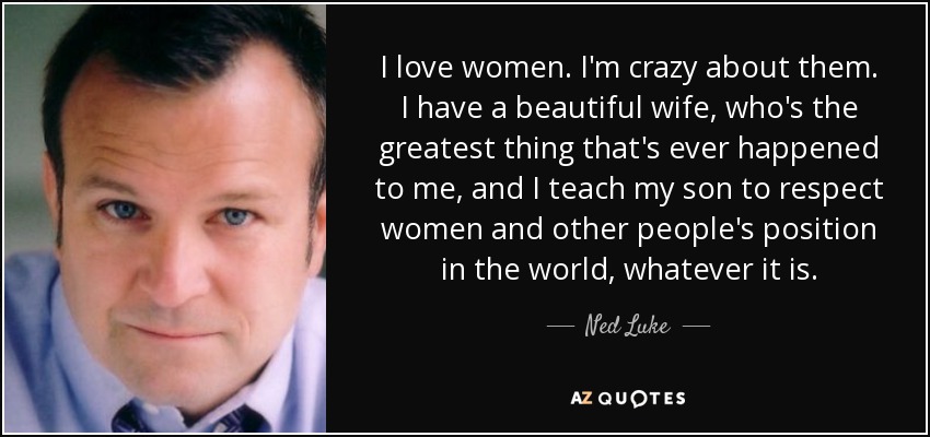 I love women. I'm crazy about them. I have a beautiful wife, who's the greatest thing that's ever happened to me, and I teach my son to respect women and other people's position in the world, whatever it is. - Ned Luke