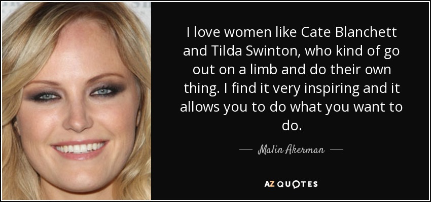 I love women like Cate Blanchett and Tilda Swinton, who kind of go out on a limb and do their own thing. I find it very inspiring and it allows you to do what you want to do. - Malin Akerman