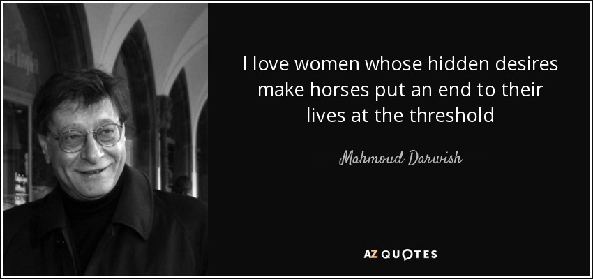 I love women whose hidden desires make horses put an end to their lives at the threshold - Mahmoud Darwish