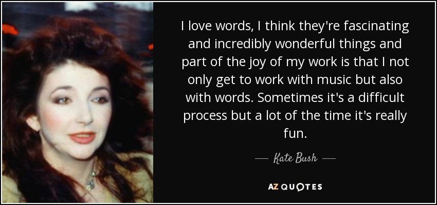 I love words, I think they're fascinating and incredibly wonderful things and part of the joy of my work is that I not only get to work with music but also with words. Sometimes it's a difficult process but a lot of the time it's really fun. - Kate Bush