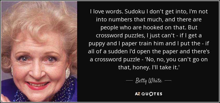 I love words. Sudoku I don't get into, I'm not into numbers that much, and there are people who are hooked on that. But crossword puzzles, I just can't - if I get a puppy and I paper train him and I put the - if all of a sudden I'd open the paper and there's a crossword puzzle - 'No, no, you can't go on that, honey. I'll take it.' - Betty White