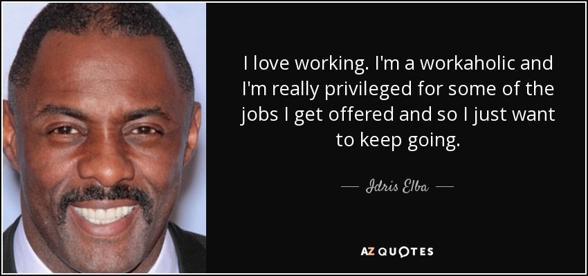 I love working. I'm a workaholic and I'm really privileged for some of the jobs I get offered and so I just want to keep going. - Idris Elba