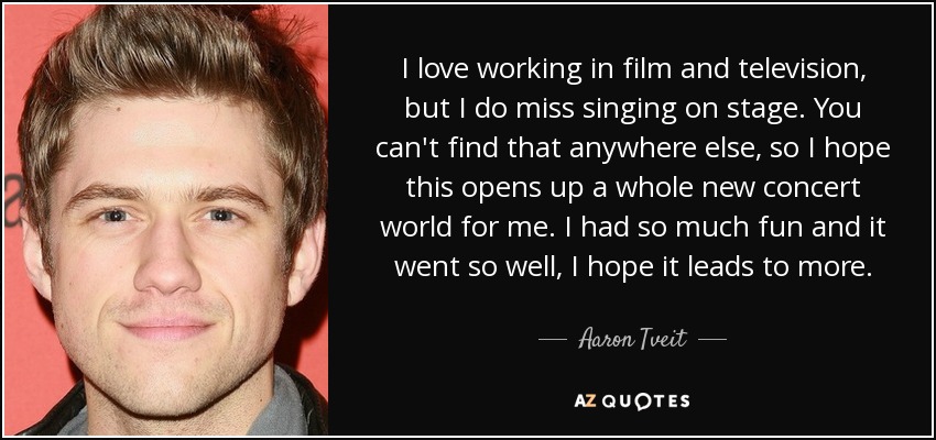 I love working in film and television, but I do miss singing on stage. You can't find that anywhere else, so I hope this opens up a whole new concert world for me. I had so much fun and it went so well, I hope it leads to more. - Aaron Tveit