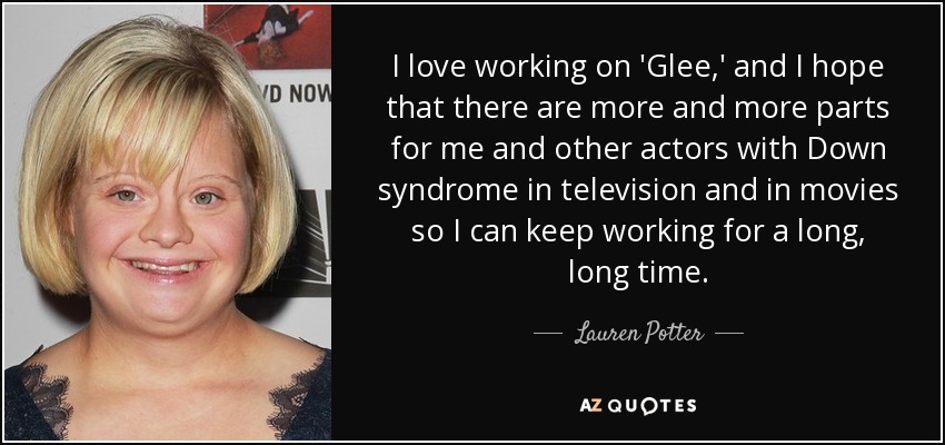 I love working on 'Glee,' and I hope that there are more and more parts for me and other actors with Down syndrome in television and in movies so I can keep working for a long, long time. - Lauren Potter