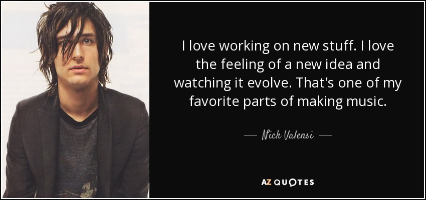 I love working on new stuff. I love the feeling of a new idea and watching it evolve. That's one of my favorite parts of making music. - Nick Valensi