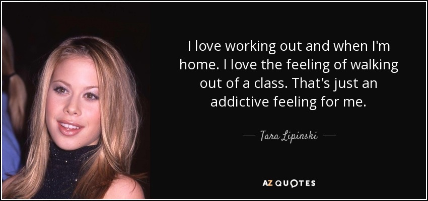 I love working out and when I'm home. I love the feeling of walking out of a class. That's just an addictive feeling for me. - Tara Lipinski