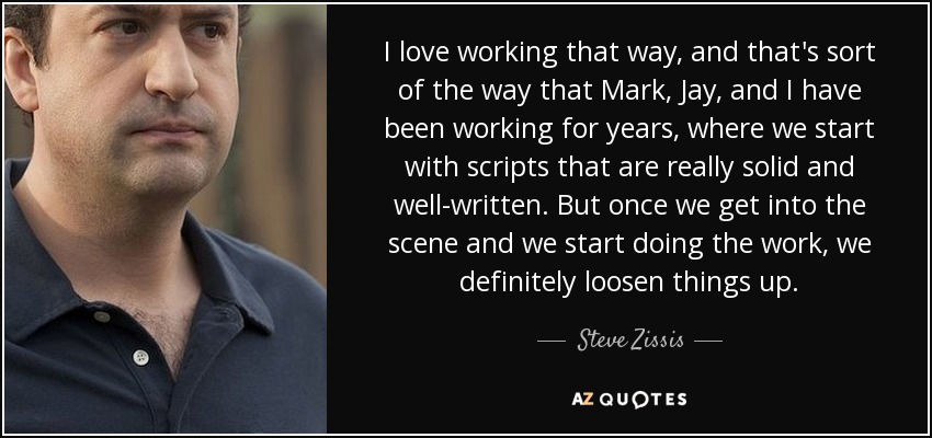 I love working that way, and that's sort of the way that Mark, Jay, and I have been working for years, where we start with scripts that are really solid and well-written. But once we get into the scene and we start doing the work, we definitely loosen things up. - Steve Zissis