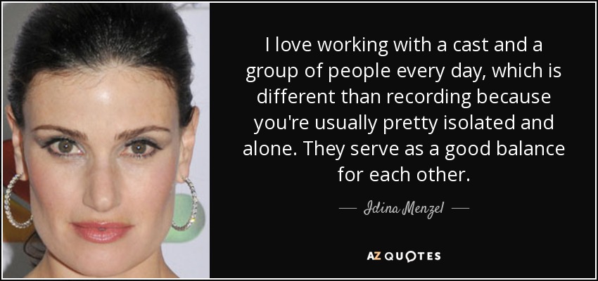 I love working with a cast and a group of people every day, which is different than recording because you're usually pretty isolated and alone. They serve as a good balance for each other. - Idina Menzel