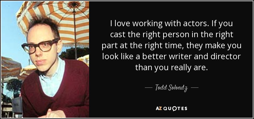 I love working with actors. If you cast the right person in the right part at the right time, they make you look like a better writer and director than you really are. - Todd Solondz